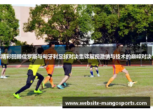 精彩回顾俄罗斯与匈牙利足球对决集锦展现激情与技术的巅峰对决